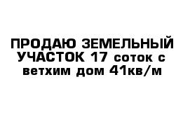 ПРОДАЮ ЗЕМЕЛЬНЫЙ УЧАСТОК 17 соток с ветхим дом 41кв/м